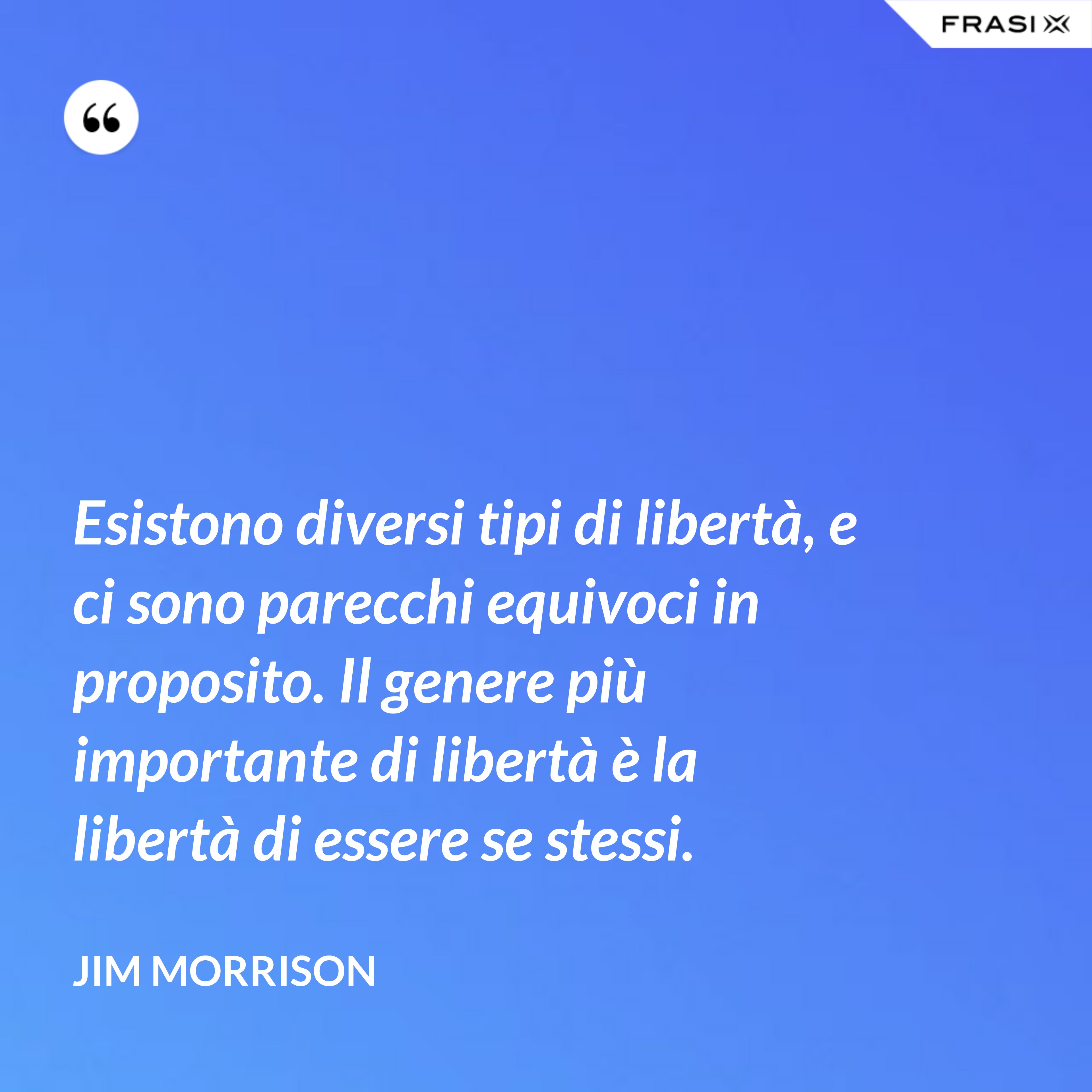 Esistono diversi tipi di libertà, e ci sono parecchi equivoci in proposito. Il genere più importante di libertà è la libertà di essere se stessi. - Jim Morrison