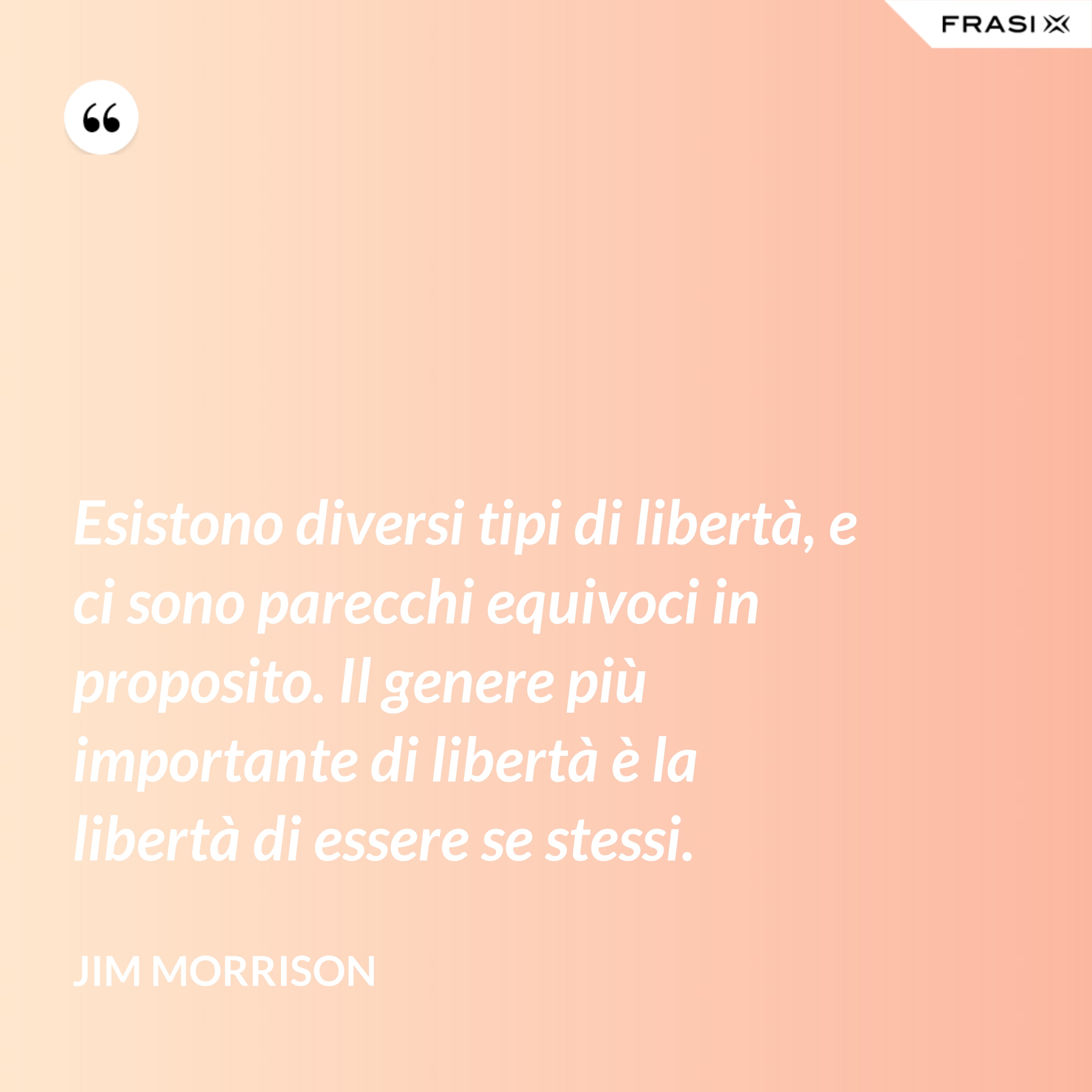 Esistono diversi tipi di libertà, e ci sono parecchi equivoci in proposito. Il genere più importante di libertà è la libertà di essere se stessi. - Jim Morrison