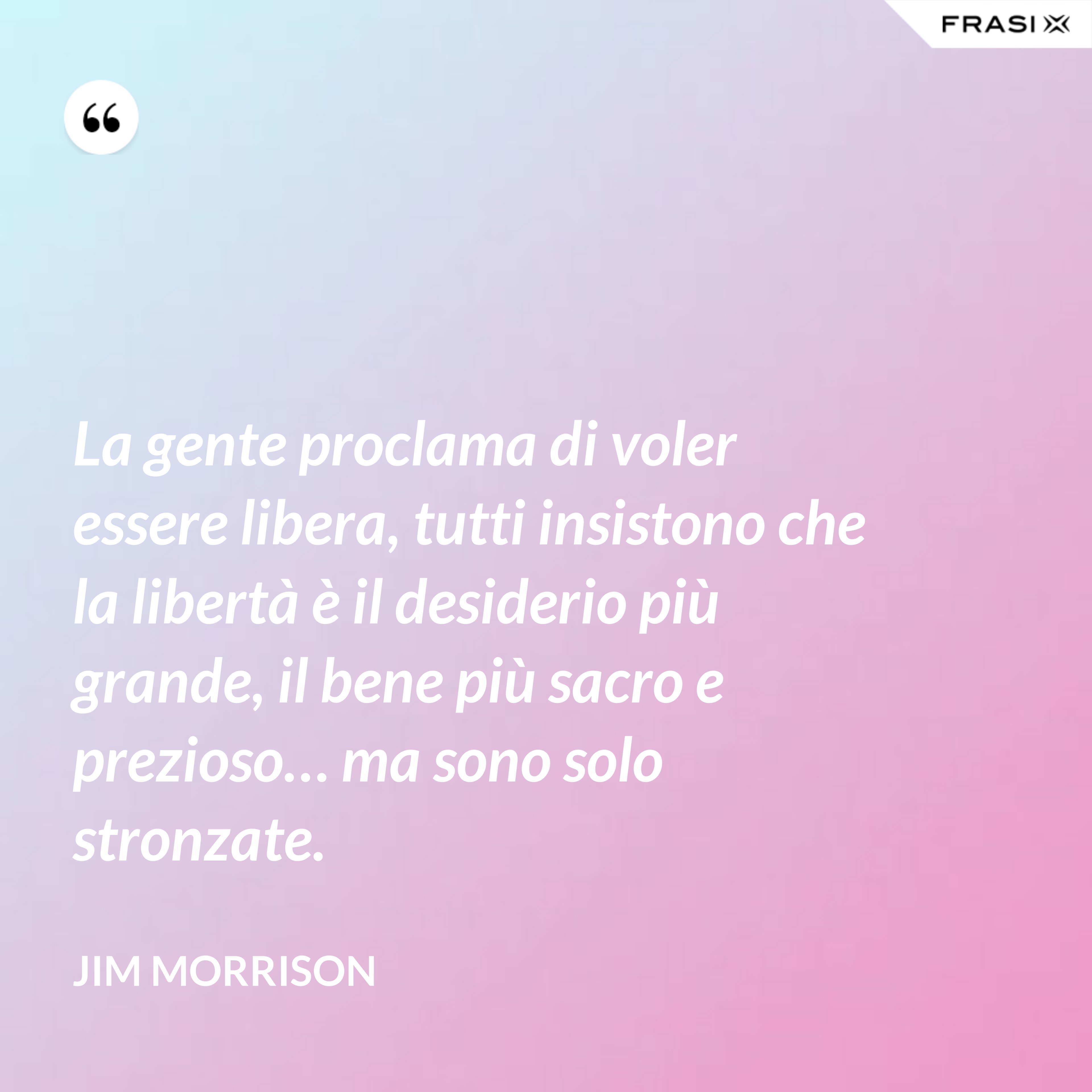 La gente proclama di voler essere libera, tutti insistono che la libertà è il desiderio più grande, il bene più sacro e prezioso… ma sono solo stronzate. - Jim Morrison