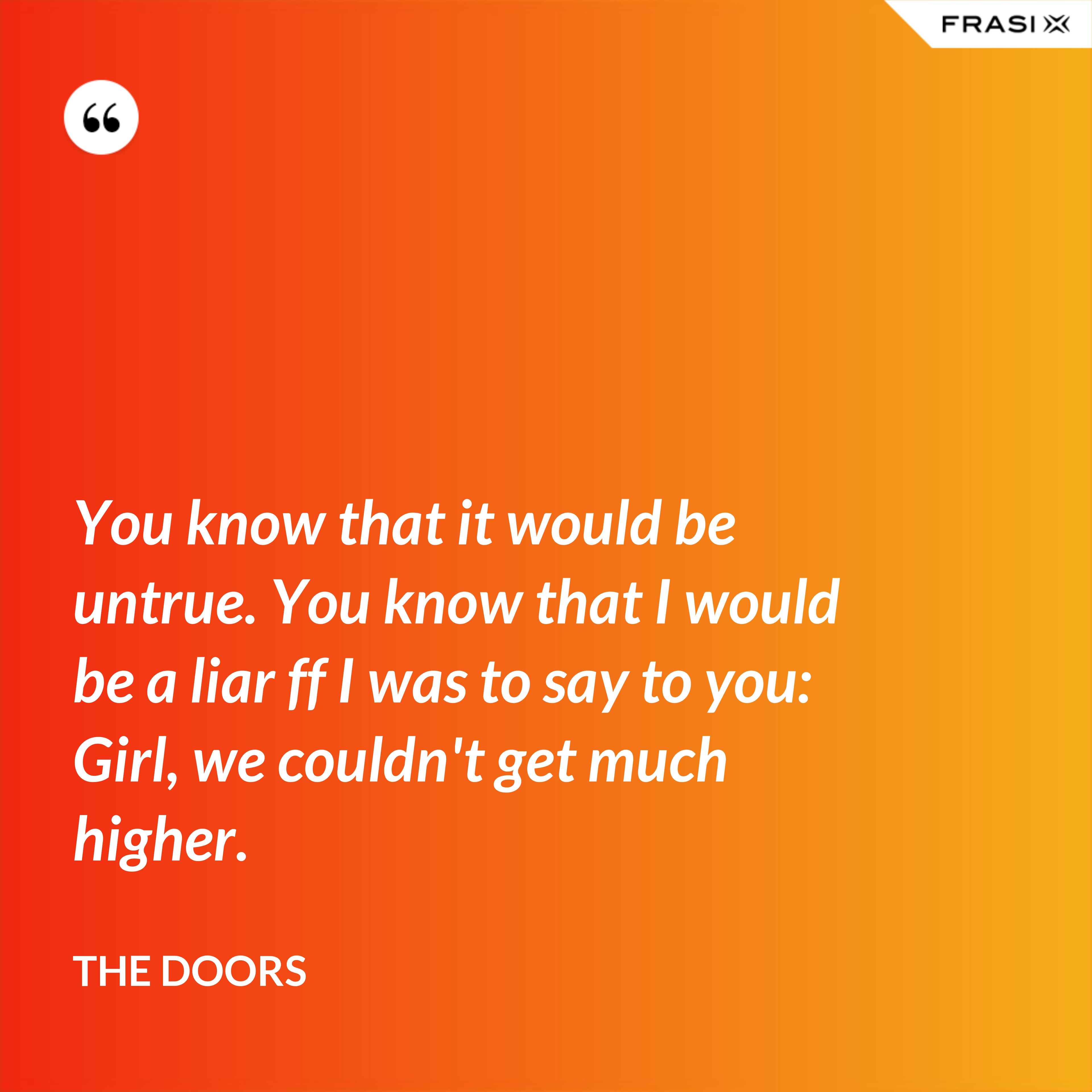 You know that it would be untrue. You know that I would be a liar ff I was to say to you: Girl, we couldn't get much higher. - The Doors