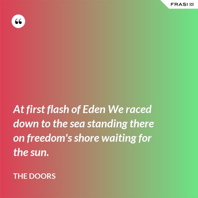 At first flash of Eden We raced down to the sea standing there on freedom's shore waiting for the sun. - The Doors