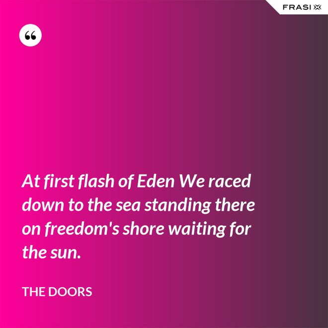 At first flash of Eden We raced down to the sea standing there on freedom's shore waiting for the sun. - The Doors