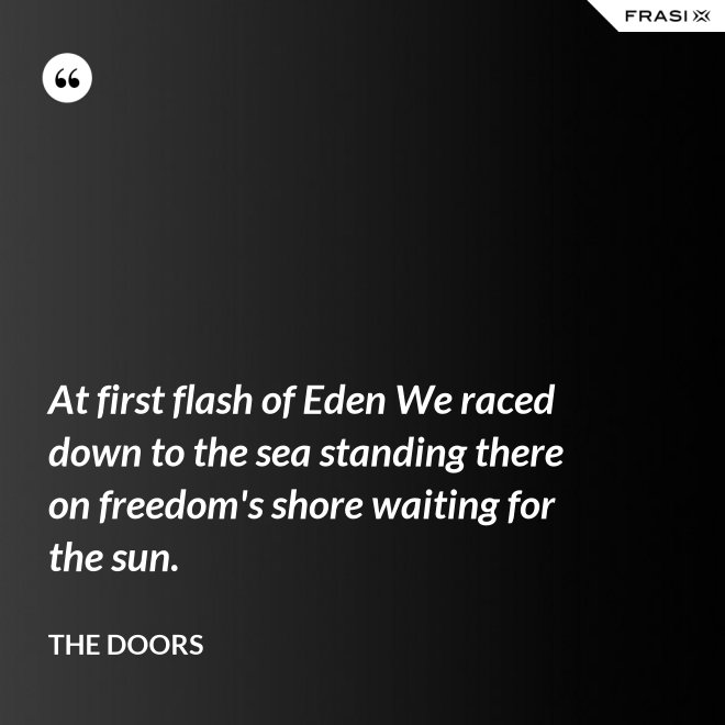 At first flash of Eden We raced down to the sea standing there on freedom's shore waiting for the sun. - The Doors