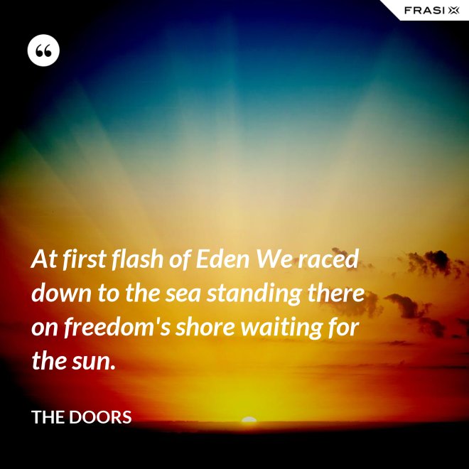 At first flash of Eden We raced down to the sea standing there on freedom's shore waiting for the sun. - The Doors