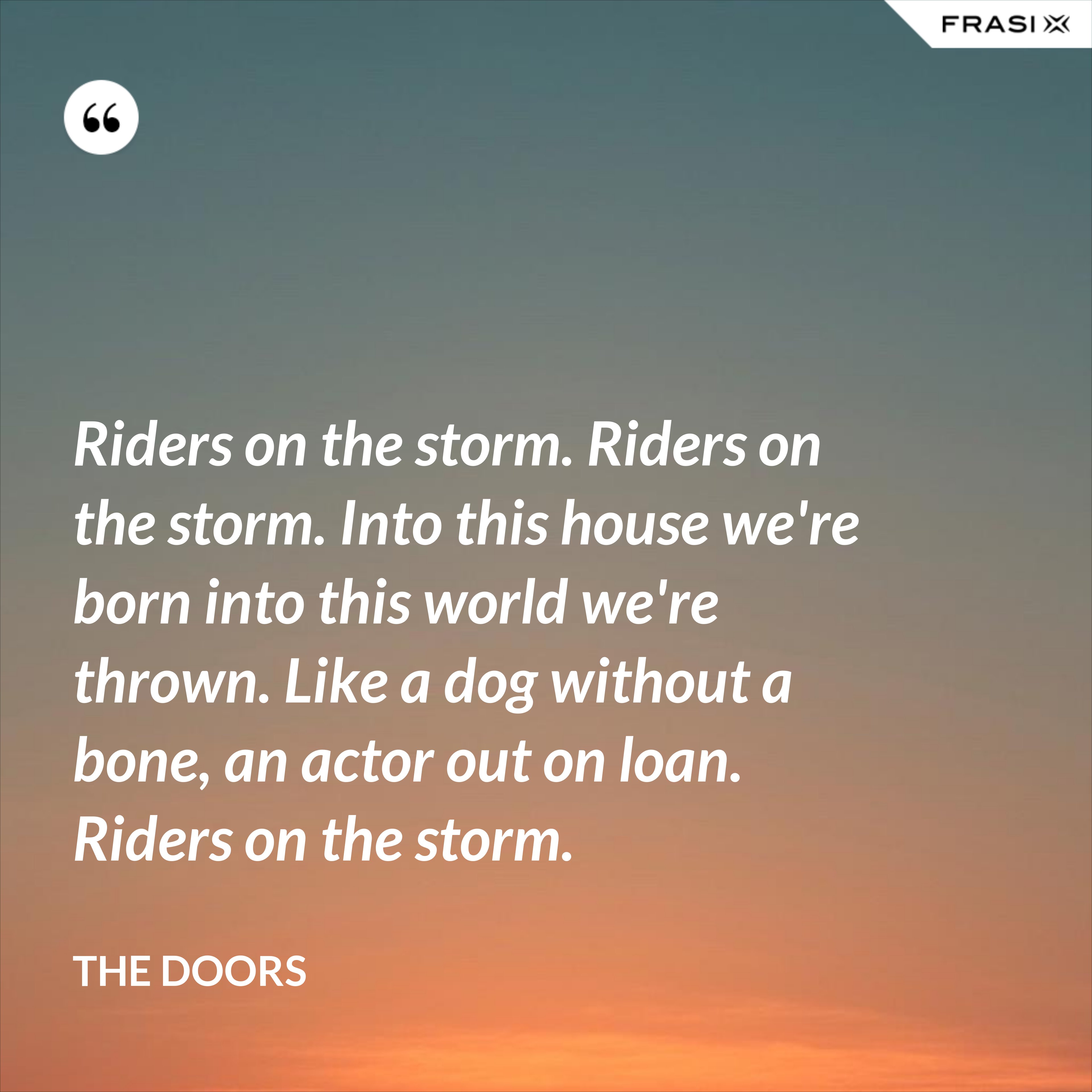 Riders on the storm. Riders on the storm. Into this house we're born into this world we're thrown. Like a dog without a bone, an actor out on loan. Riders on the storm. - The Doors