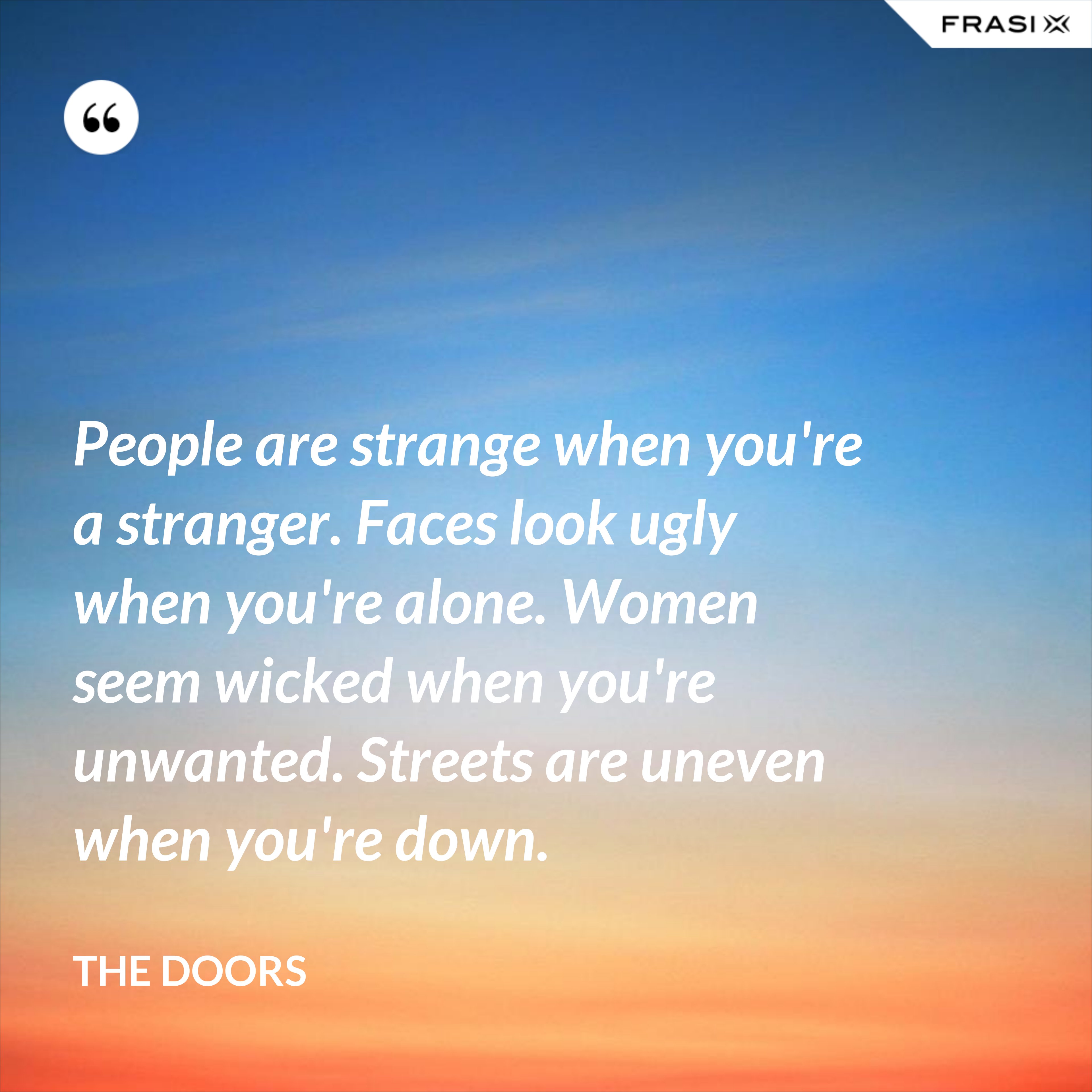 People are strange when you're a stranger. Faces look ugly when you're alone. Women seem wicked when you're unwanted. Streets are uneven when you're down. - The Doors