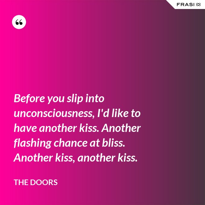 Before you slip into unconsciousness, I'd like to have another kiss. Another flashing chance at bliss. Another kiss, another kiss. - The Doors