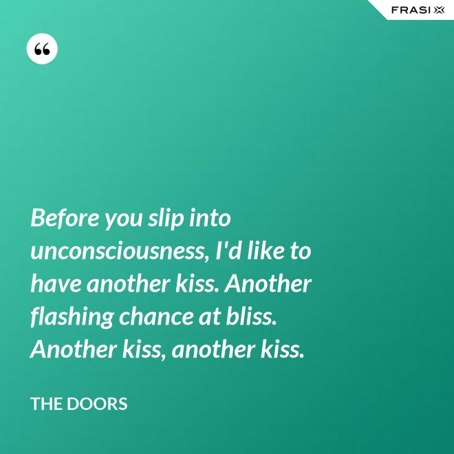 Before you slip into unconsciousness, I'd like to have another kiss. Another flashing chance at bliss. Another kiss, another kiss. - The Doors