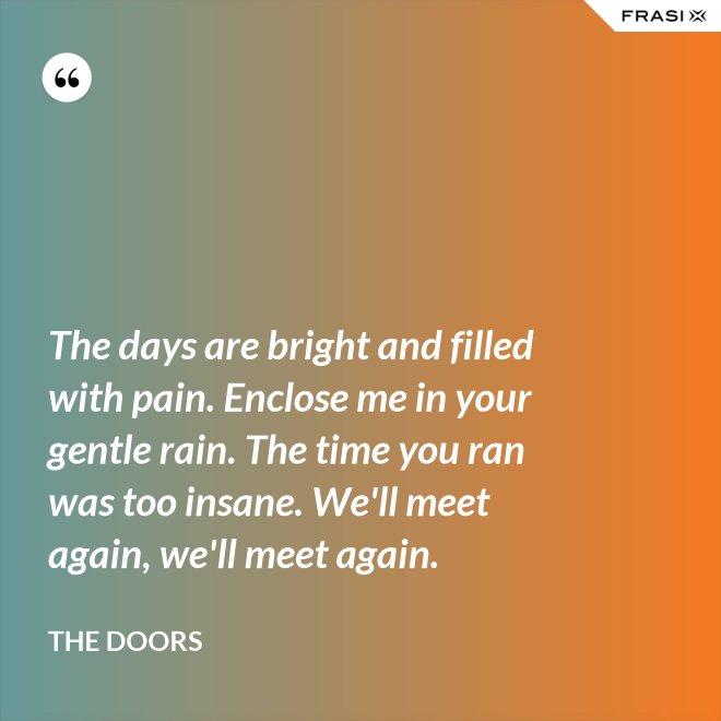 The days are bright and filled with pain. Enclose me in your gentle rain. The time you ran was too insane. We'll meet again, we'll meet again. - The Doors