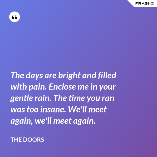 The days are bright and filled with pain. Enclose me in your gentle rain. The time you ran was too insane. We'll meet again, we'll meet again. - The Doors