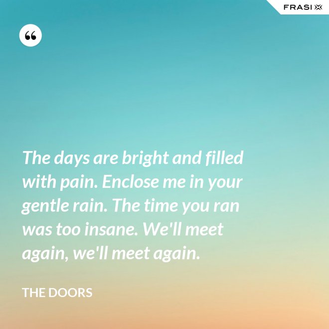 The days are bright and filled with pain. Enclose me in your gentle rain. The time you ran was too insane. We'll meet again, we'll meet again. - The Doors