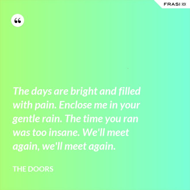 The days are bright and filled with pain. Enclose me in your gentle rain. The time you ran was too insane. We'll meet again, we'll meet again. - The Doors
