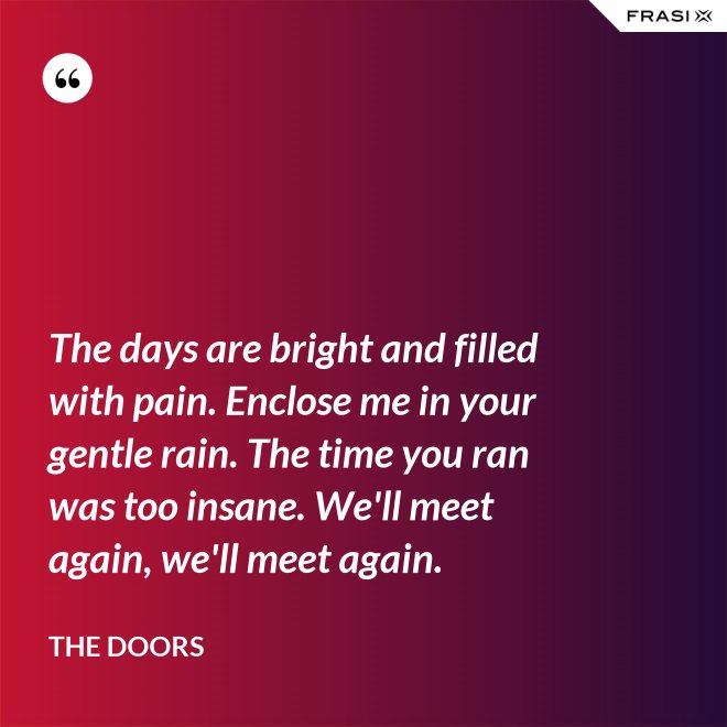 The days are bright and filled with pain. Enclose me in your gentle rain. The time you ran was too insane. We'll meet again, we'll meet again. - The Doors