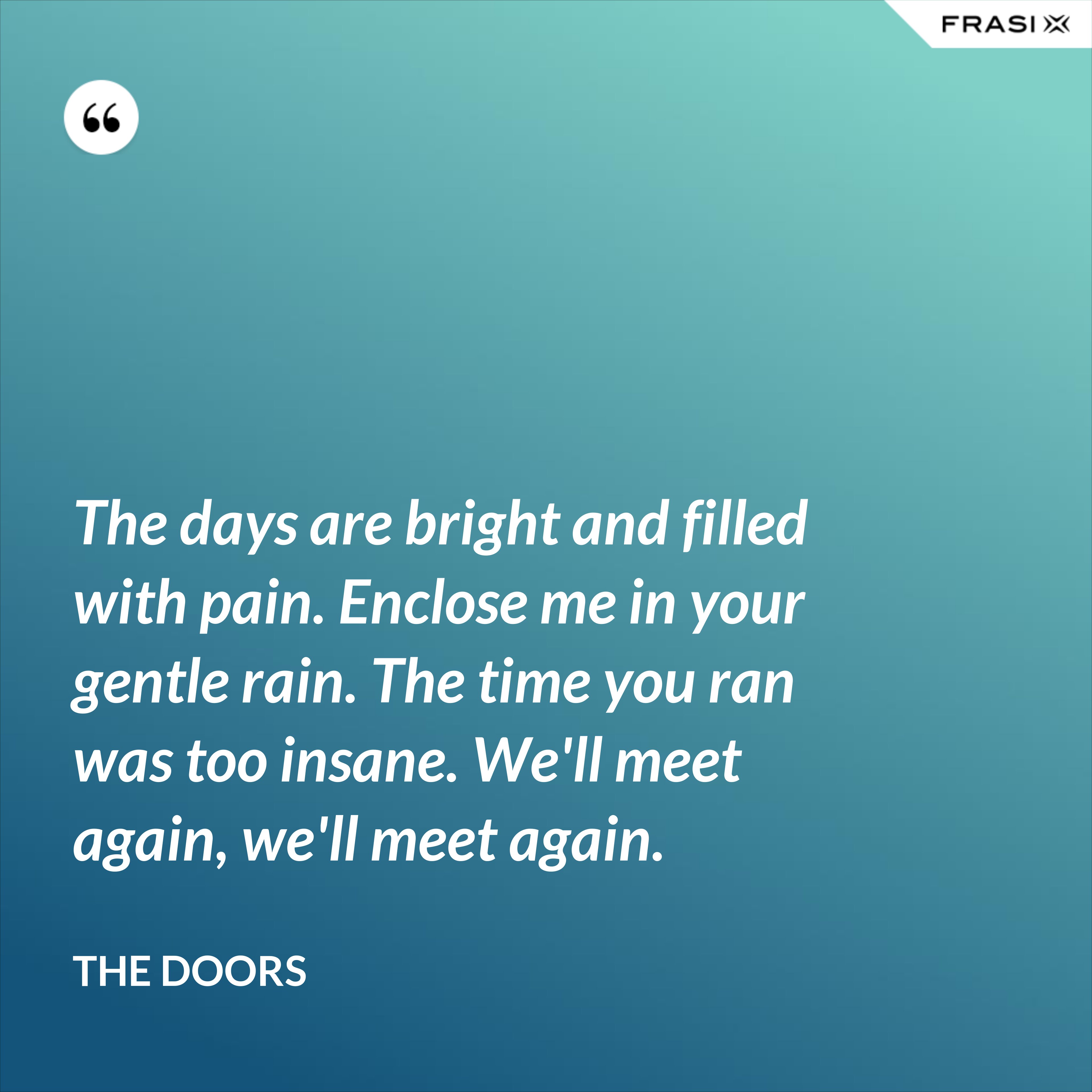 The days are bright and filled with pain. Enclose me in your gentle rain. The time you ran was too insane. We'll meet again, we'll meet again. - The Doors
