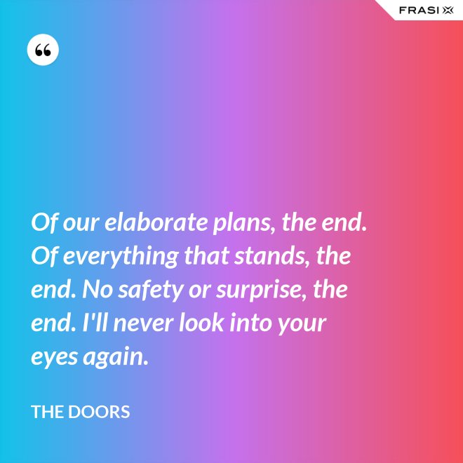 Of our elaborate plans, the end. Of everything that stands, the end. No safety or surprise, the end. I'll never look into your eyes again. - The Doors