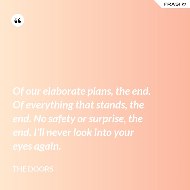 Of our elaborate plans, the end. Of everything that stands, the end. No safety or surprise, the end. I'll never look into your eyes again. - The Doors