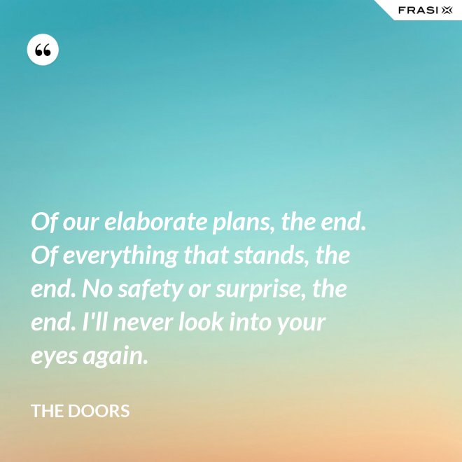 Of our elaborate plans, the end. Of everything that stands, the end. No safety or surprise, the end. I'll never look into your eyes again. - The Doors