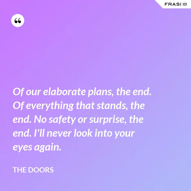 Of our elaborate plans, the end. Of everything that stands, the end. No safety or surprise, the end. I'll never look into your eyes again. - The Doors