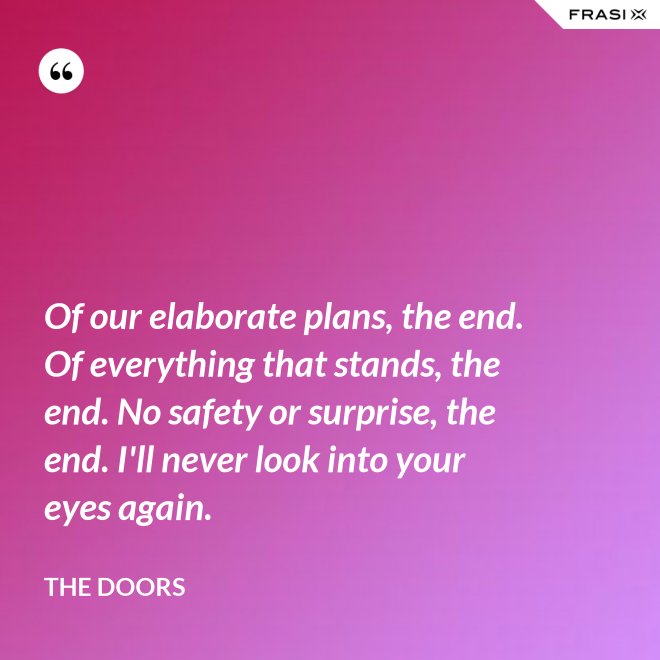 Of our elaborate plans, the end. Of everything that stands, the end. No safety or surprise, the end. I'll never look into your eyes again. - The Doors