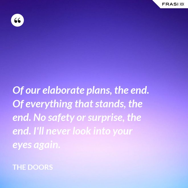 Of our elaborate plans, the end. Of everything that stands, the end. No safety or surprise, the end. I'll never look into your eyes again. - The Doors