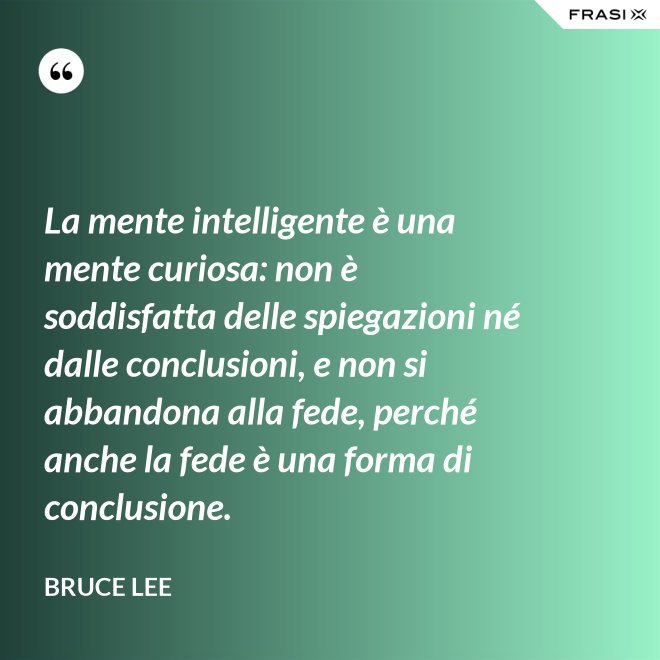 La mente intelligente è una mente curiosa: non è soddisfatta delle spiegazioni né dalle conclusioni, e non si abbandona alla fede, perché anche la fede è una forma di conclusione. - Bruce Lee