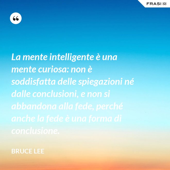 La mente intelligente è una mente curiosa: non è soddisfatta delle spiegazioni né dalle conclusioni, e non si abbandona alla fede, perché anche la fede è una forma di conclusione. - Bruce Lee