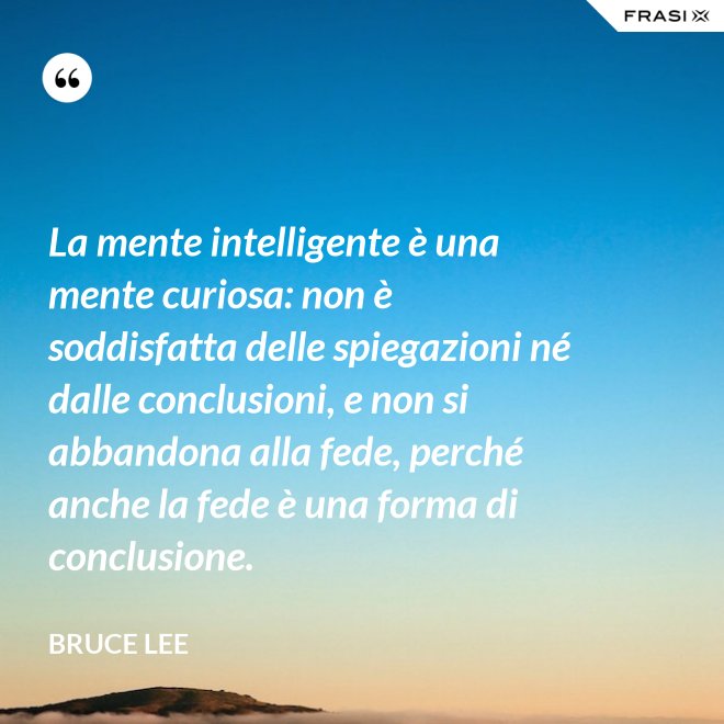 La mente intelligente è una mente curiosa: non è soddisfatta delle spiegazioni né dalle conclusioni, e non si abbandona alla fede, perché anche la fede è una forma di conclusione. - Bruce Lee