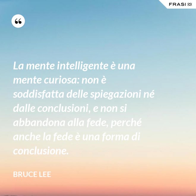 La mente intelligente è una mente curiosa: non è soddisfatta delle spiegazioni né dalle conclusioni, e non si abbandona alla fede, perché anche la fede è una forma di conclusione. - Bruce Lee