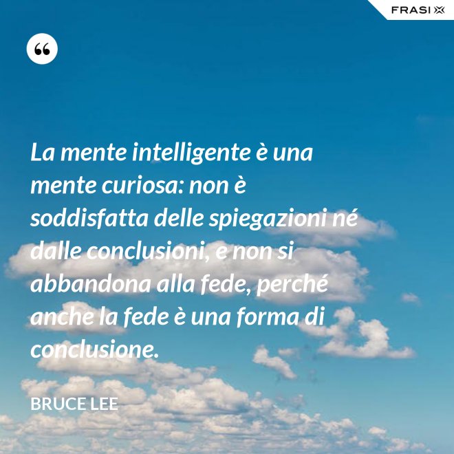 La mente intelligente è una mente curiosa: non è soddisfatta delle spiegazioni né dalle conclusioni, e non si abbandona alla fede, perché anche la fede è una forma di conclusione. - Bruce Lee