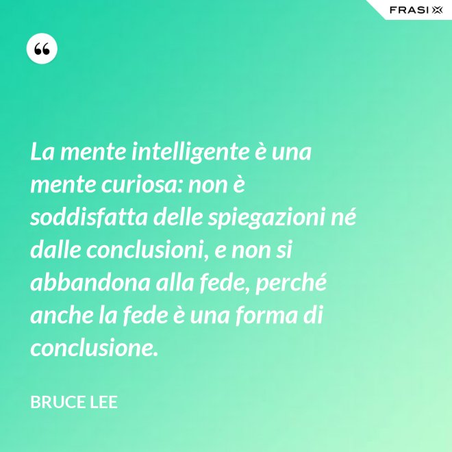 La mente intelligente è una mente curiosa: non è soddisfatta delle spiegazioni né dalle conclusioni, e non si abbandona alla fede, perché anche la fede è una forma di conclusione. - Bruce Lee