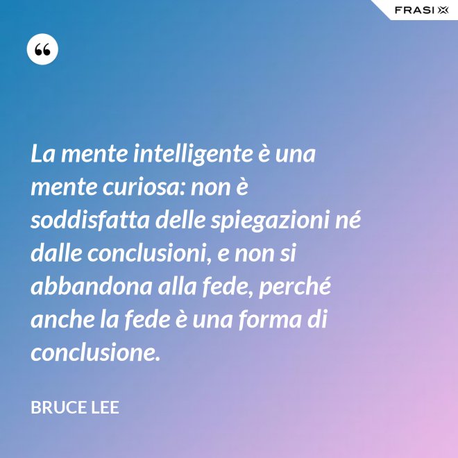 La mente intelligente è una mente curiosa: non è soddisfatta delle spiegazioni né dalle conclusioni, e non si abbandona alla fede, perché anche la fede è una forma di conclusione. - Bruce Lee