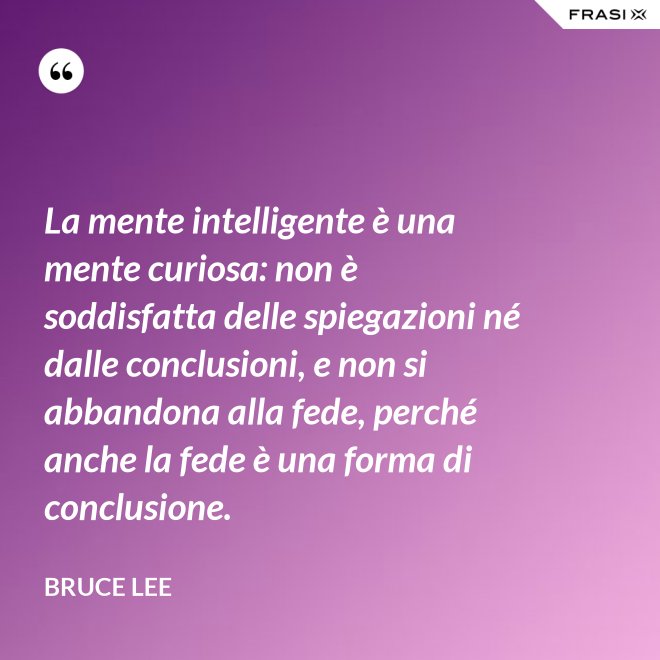 La mente intelligente è una mente curiosa: non è soddisfatta delle spiegazioni né dalle conclusioni, e non si abbandona alla fede, perché anche la fede è una forma di conclusione. - Bruce Lee