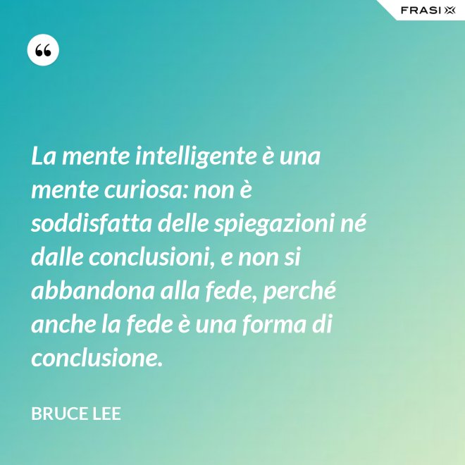 La mente intelligente è una mente curiosa: non è soddisfatta delle spiegazioni né dalle conclusioni, e non si abbandona alla fede, perché anche la fede è una forma di conclusione. - Bruce Lee
