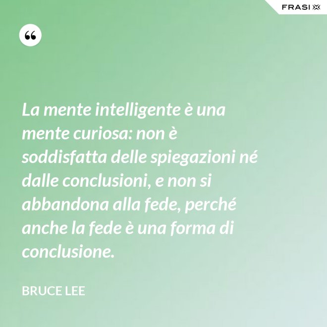La mente intelligente è una mente curiosa: non è soddisfatta delle spiegazioni né dalle conclusioni, e non si abbandona alla fede, perché anche la fede è una forma di conclusione. - Bruce Lee
