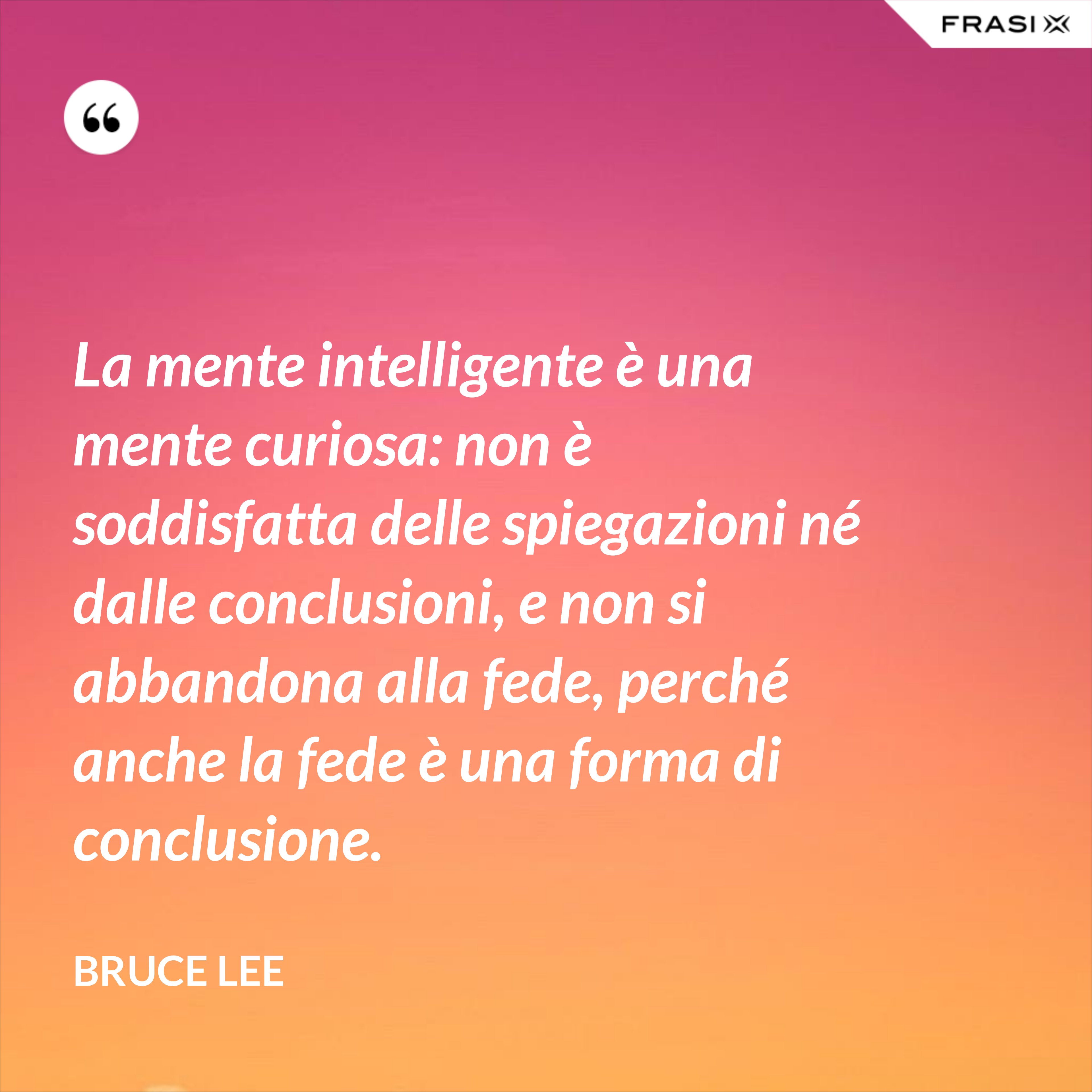 La mente intelligente è una mente curiosa: non è soddisfatta delle spiegazioni né dalle conclusioni, e non si abbandona alla fede, perché anche la fede è una forma di conclusione. - Bruce Lee