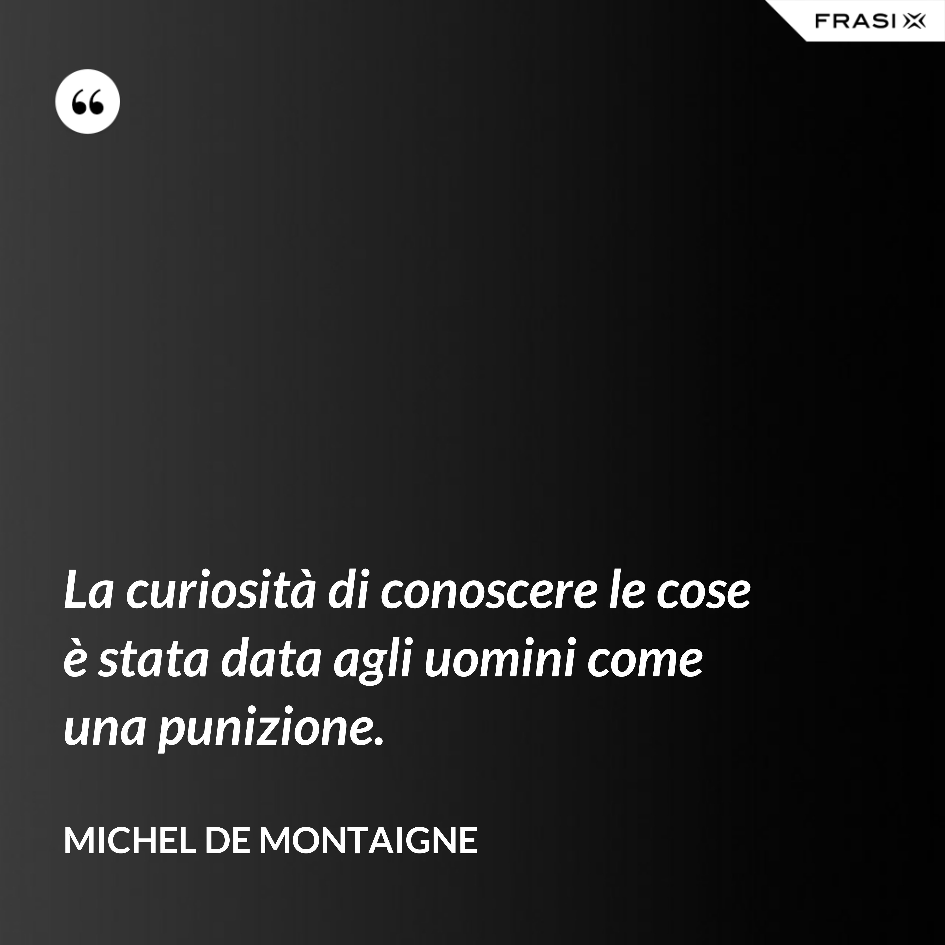 La curiosità di conoscere le cose è stata data agli uomini come una punizione. - Michel de Montaigne