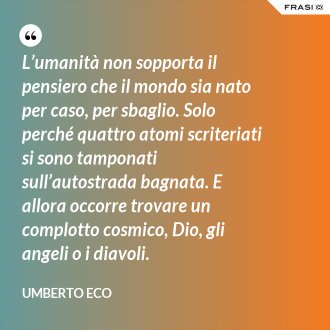 L’umanità non sopporta il pensiero che il mondo sia nato per caso, per sbaglio. Solo perché quattro atomi scriteriati si sono tamponati sull’autostrada bagnata. E allora occorre trovare un complotto cosmico, Dio, gli angeli o i diavoli. - Umberto Eco