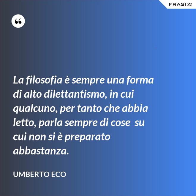 La filosofia è sempre una forma di alto dilettantismo, in cui qualcuno, per tanto che abbia letto, parla sempre di cose  su cui non si è preparato abbastanza. - Umberto Eco