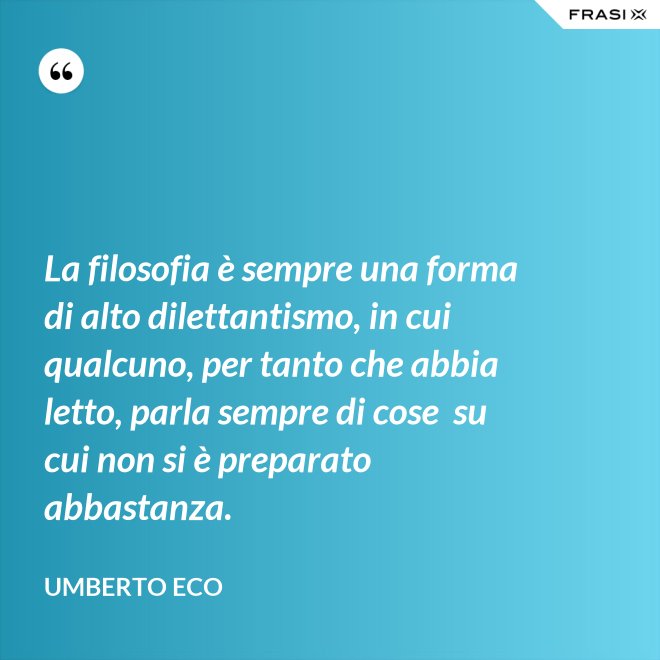 La filosofia è sempre una forma di alto dilettantismo, in cui qualcuno, per tanto che abbia letto, parla sempre di cose  su cui non si è preparato abbastanza. - Umberto Eco
