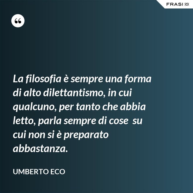 La filosofia è sempre una forma di alto dilettantismo, in cui qualcuno, per tanto che abbia letto, parla sempre di cose  su cui non si è preparato abbastanza. - Umberto Eco