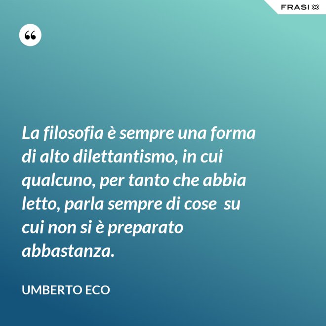 La filosofia è sempre una forma di alto dilettantismo, in cui qualcuno, per tanto che abbia letto, parla sempre di cose  su cui non si è preparato abbastanza. - Umberto Eco