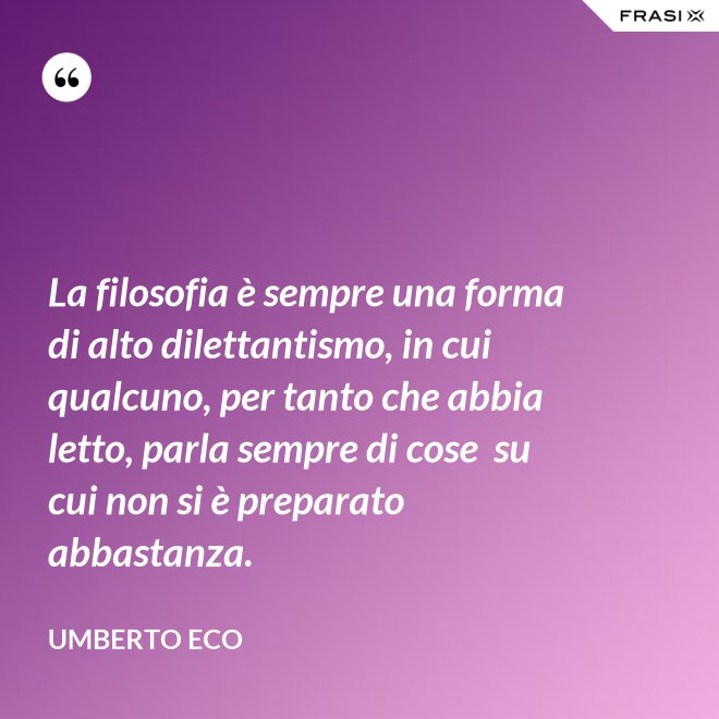 La filosofia è sempre una forma di alto dilettantismo, in cui qualcuno, per tanto che abbia letto, parla sempre di cose  su cui non si è preparato abbastanza. - Umberto Eco