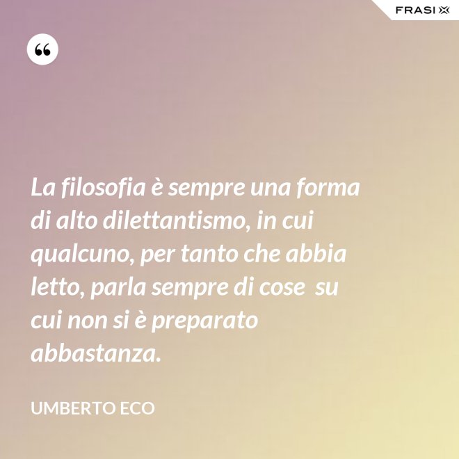 La filosofia è sempre una forma di alto dilettantismo, in cui qualcuno, per tanto che abbia letto, parla sempre di cose  su cui non si è preparato abbastanza. - Umberto Eco