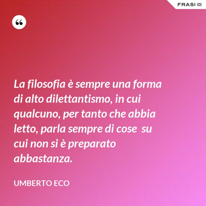 La filosofia è sempre una forma di alto dilettantismo, in cui qualcuno, per tanto che abbia letto, parla sempre di cose  su cui non si è preparato abbastanza. - Umberto Eco
