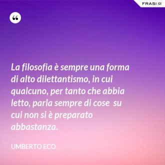 La filosofia è sempre una forma di alto dilettantismo, in cui qualcuno, per tanto che abbia letto, parla sempre di cose  su cui non si è preparato abbastanza. - Umberto Eco
