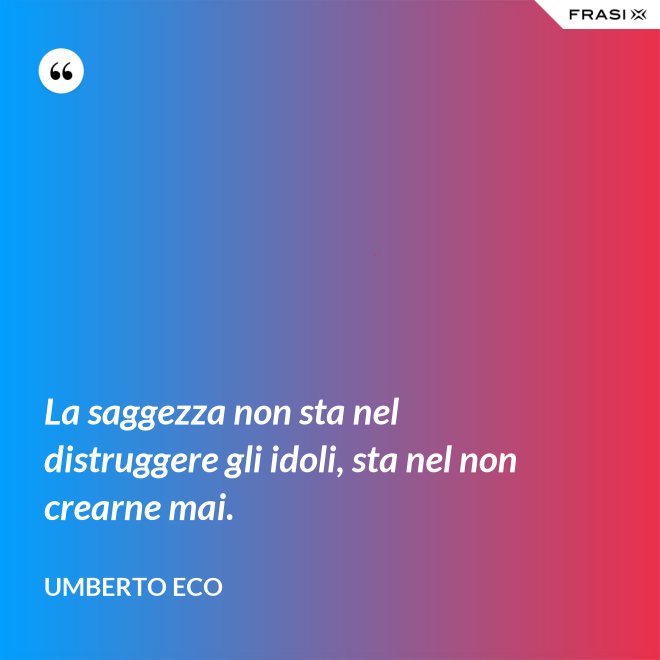 La saggezza non sta nel distruggere gli idoli, sta nel non crearne mai. - Umberto Eco