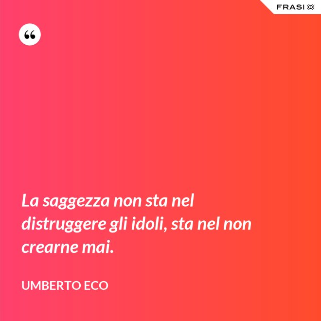 La saggezza non sta nel distruggere gli idoli, sta nel non crearne mai. - Umberto Eco