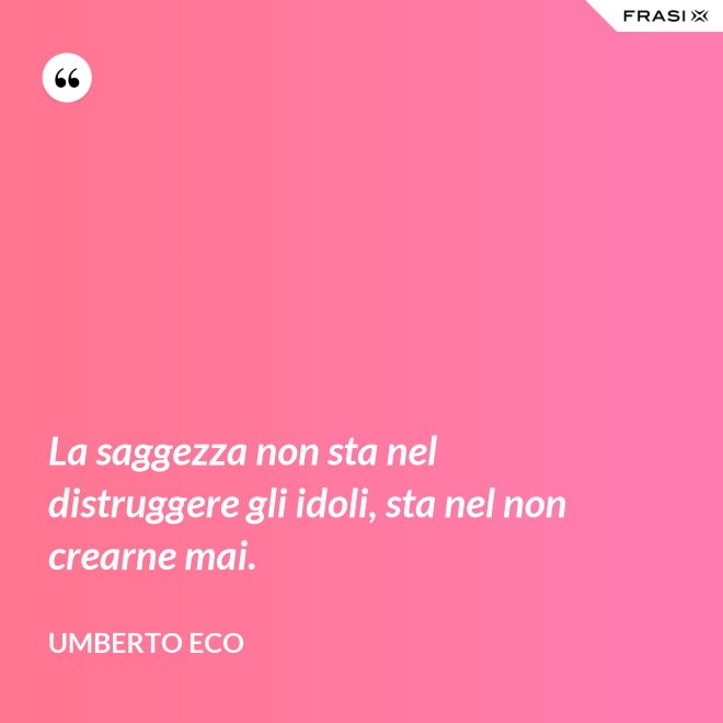 La saggezza non sta nel distruggere gli idoli, sta nel non crearne mai. - Umberto Eco