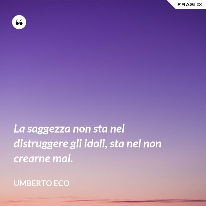 La saggezza non sta nel distruggere gli idoli, sta nel non crearne mai. - Umberto Eco