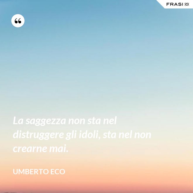 La saggezza non sta nel distruggere gli idoli, sta nel non crearne mai. - Umberto Eco